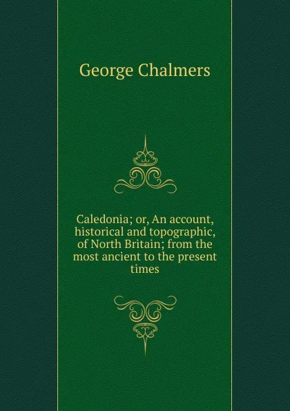 Обложка книги Caledonia; or, An account, historical and topographic, of North Britain; from the most ancient to the present times, George Chalmers