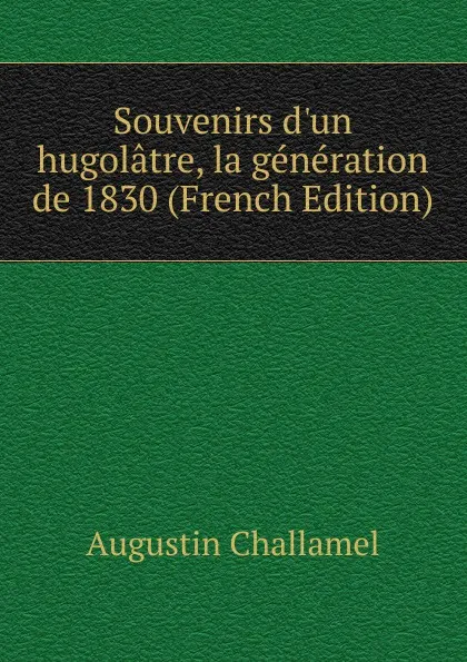 Обложка книги Souvenirs d.un hugolatre, la generation de 1830 (French Edition), Augustin Challamel