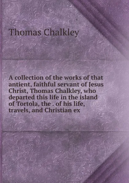 Обложка книги A collection of the works of that antient, faithful servant of Jesus Christ, Thomas Chalkley, who departed this life in the island of Tortola, the . of his life, travels, and Christian ex, Thomas Chalkley