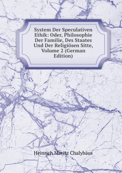 Обложка книги System Der Speculativen Ethik: Oder, Philosophie Der Familie, Des Staates Und Der Religiosen Sitte, Volume 2 (German Edition), Heinrich Moritz Chalybäus