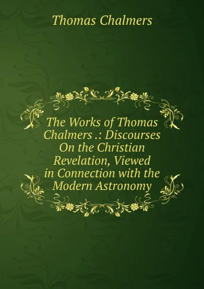 Обложка книги The Works of Thomas Chalmers .: Discourses On the Christian Revelation, Viewed in Connection with the Modern Astronomy, Thomas Chalmers