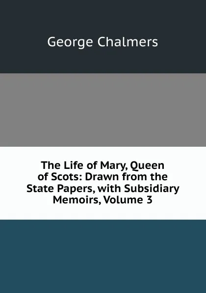 Обложка книги The Life of Mary, Queen of Scots: Drawn from the State Papers, with Subsidiary Memoirs, Volume 3, George Chalmers