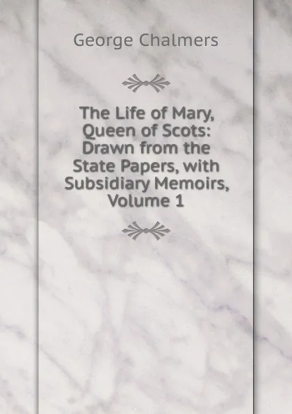 Обложка книги The Life of Mary, Queen of Scots: Drawn from the State Papers, with Subsidiary Memoirs, Volume 1, George Chalmers