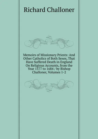 Обложка книги Memoirs of Missionary Priests: And Other Catholics of Both Sexes, That Have Suffered Death in England On Religious Accounts, from the Year 1577 to 1684 / by Bishop Challoner, Volumes 1-2, Richard Challoner