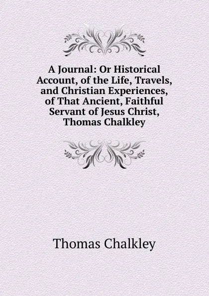 Обложка книги A Journal: Or Historical Account, of the Life, Travels, and Christian Experiences, of That Ancient, Faithful Servant of Jesus Christ, Thomas Chalkley, Thomas Chalkley