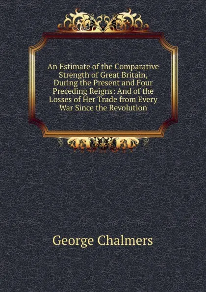 Обложка книги An Estimate of the Comparative Strength of Great Britain, During the Present and Four Preceding Reigns: And of the Losses of Her Trade from Every War Since the Revolution, George Chalmers