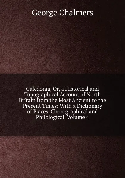 Обложка книги Caledonia, Or, a Historical and Topographical Account of North Britain from the Most Ancient to the Present Times: With a Dictionary of Places, Chorographical and Philological, Volume 4, George Chalmers