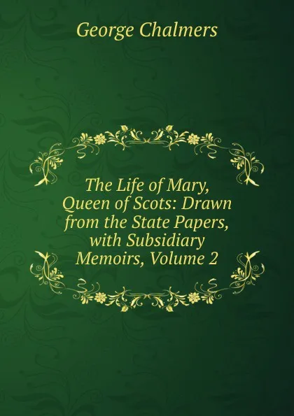 Обложка книги The Life of Mary, Queen of Scots: Drawn from the State Papers, with Subsidiary Memoirs, Volume 2, George Chalmers