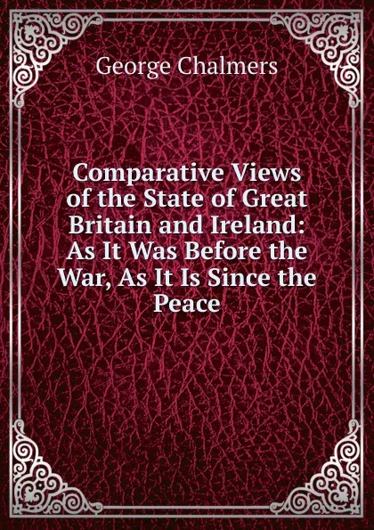 Обложка книги Comparative Views of the State of Great Britain and Ireland: As It Was Before the War, As It Is Since the Peace, George Chalmers