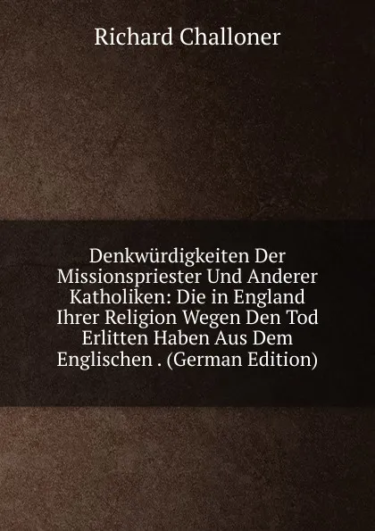 Обложка книги Denkwurdigkeiten Der Missionspriester Und Anderer Katholiken: Die in England Ihrer Religion Wegen Den Tod Erlitten Haben Aus Dem Englischen . (German Edition), Richard Challoner