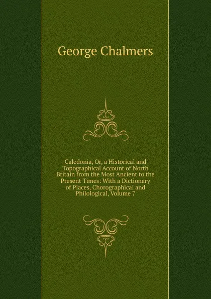 Обложка книги Caledonia, Or, a Historical and Topographical Account of North Britain from the Most Ancient to the Present Times: With a Dictionary of Places, Chorographical and Philological, Volume 7, George Chalmers