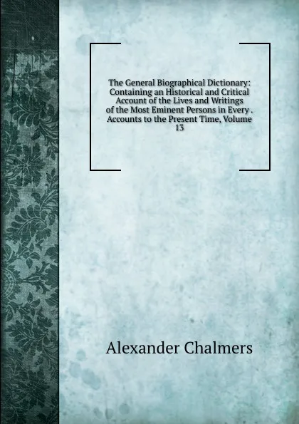 Обложка книги The General Biographical Dictionary: Containing an Historical and Critical Account of the Lives and Writings of the Most Eminent Persons in Every . Accounts to the Present Time, Volume 13, Alexander Chalmers