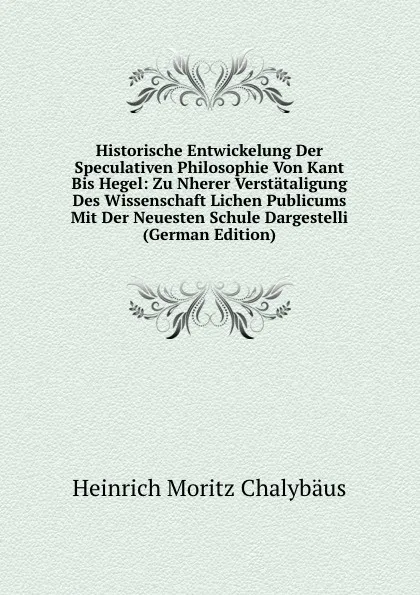 Обложка книги Historische Entwickelung Der Speculativen Philosophie Von Kant Bis Hegel: Zu Nherer Verstataligung Des Wissenschaft Lichen Publicums Mit Der Neuesten Schule Dargestelli (German Edition), Heinrich Moritz Chalybäus