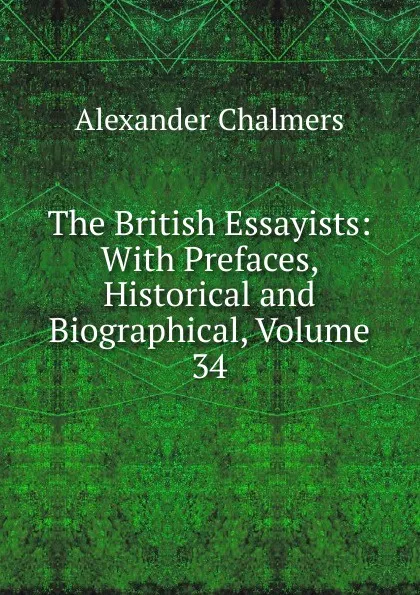 Обложка книги The British Essayists: With Prefaces, Historical and Biographical, Volume 34, Alexander Chalmers