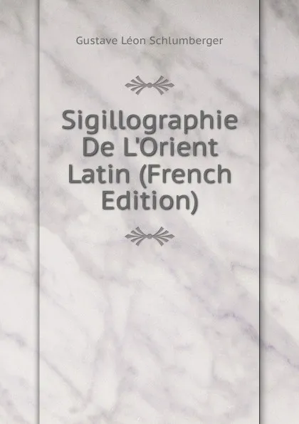 Обложка книги Sigillographie De L.Orient Latin (French Edition), Gustave Léon Schlumberger