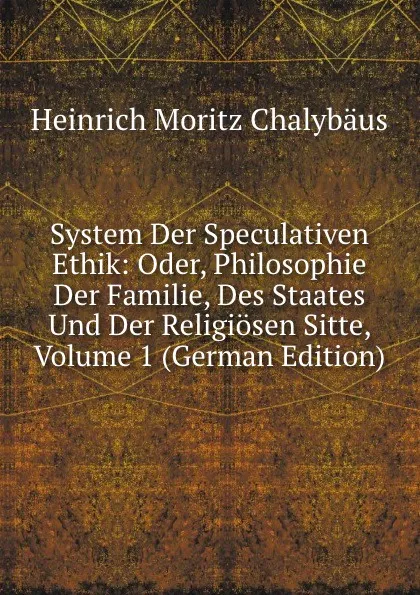 Обложка книги System Der Speculativen Ethik: Oder, Philosophie Der Familie, Des Staates Und Der Religiosen Sitte, Volume 1 (German Edition), Heinrich Moritz Chalybäus