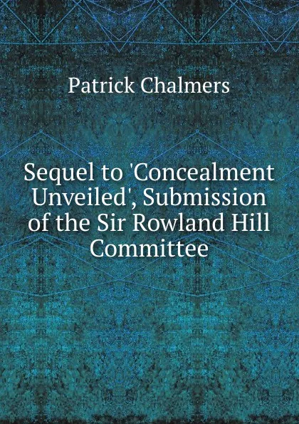 Обложка книги Sequel to .Concealment Unveiled., Submission of the Sir Rowland Hill Committee, Patrick Chalmers