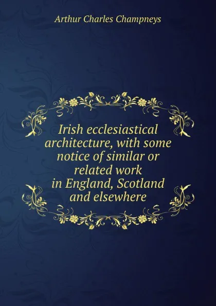 Обложка книги Irish ecclesiastical architecture, with some notice of similar or related work in England, Scotland and elsewhere, Arthur Charles Champneys