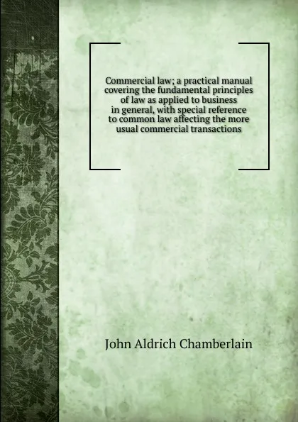 Обложка книги Commercial law; a practical manual covering the fundamental principles of law as applied to business in general, with special reference to common law affecting the more usual commercial transactions, John Aldrich Chamberlain