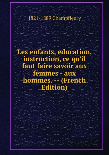 Обложка книги Les enfants, education, instruction, ce qu.il faut faire savoir aux femmes - aux hommes. -- (French Edition), 1821-1889 Champfleury