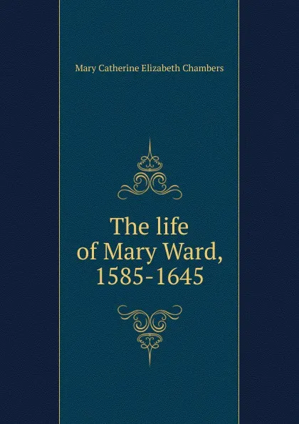 Обложка книги The life of Mary Ward, 1585-1645, Mary Catherine Elizabeth Chambers