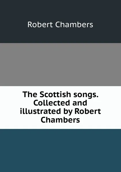 Обложка книги The Scottish songs. Collected and illustrated by Robert Chambers, Robert Chambers