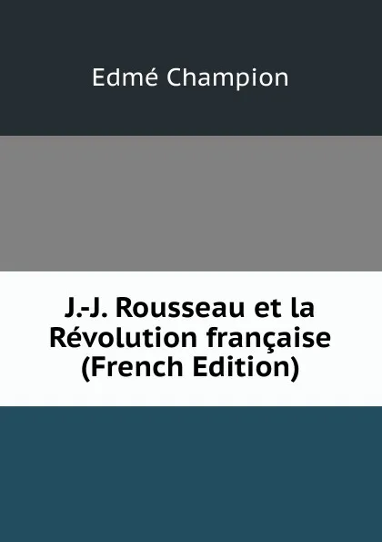 Обложка книги J.-J. Rousseau et la Revolution francaise (French Edition), Edmé Champion