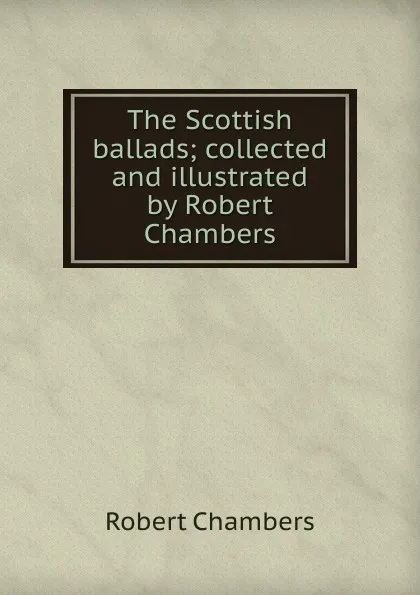 Обложка книги The Scottish ballads; collected and illustrated by Robert Chambers, Robert Chambers