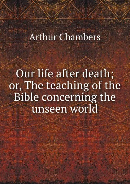 Обложка книги Our life after death; or, The teaching of the Bible concerning the unseen world, Arthur Chambers