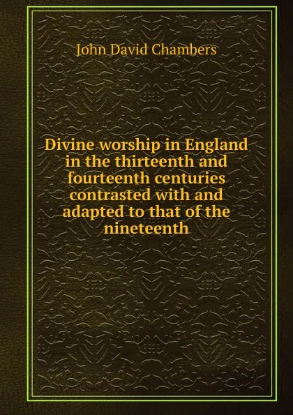 Обложка книги Divine worship in England in the thirteenth and fourteenth centuries contrasted with and adapted to that of the nineteenth, John David Chambers