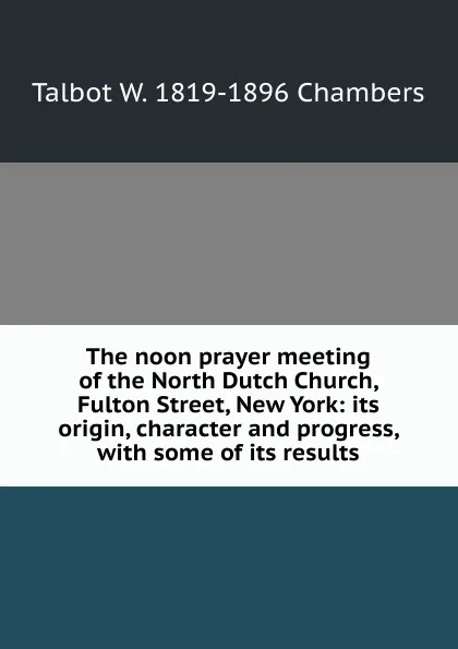 Обложка книги The noon prayer meeting of the North Dutch Church, Fulton Street, New York: its origin, character and progress, with some of its results, Talbot W. 1819-1896 Chambers