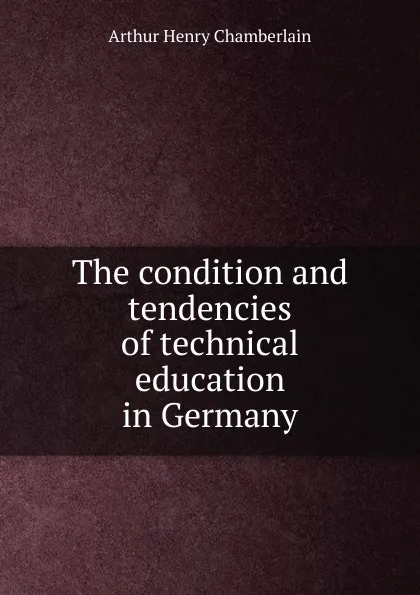 Обложка книги The condition and tendencies of technical education in Germany, Arthur Henry Chamberlain