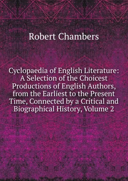 Обложка книги Cyclopaedia of English Literature: A Selection of the Choicest Productions of English Authors, from the Earliest to the Present Time, Connected by a Critical and Biographical History, Volume 2, Robert Chambers