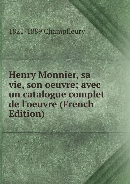 Обложка книги Henry Monnier, sa vie, son oeuvre; avec un catalogue complet de l.oeuvre (French Edition), 1821-1889 Champfleury