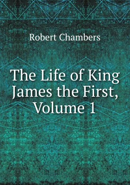 Обложка книги The Life of King James the First, Volume 1, Robert Chambers