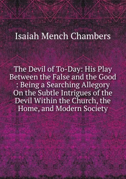 Обложка книги The Devil of To-Day: His Play Between the False and the Good : Being a Searching Allegory On the Subtle Intrigues of the Devil Within the Church, the Home, and Modern Society, Isaiah Mench Chambers