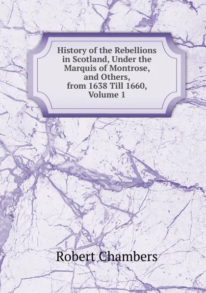 Обложка книги History of the Rebellions in Scotland, Under the Marquis of Montrose, and Others, from 1638 Till 1660, Volume 1, Robert Chambers