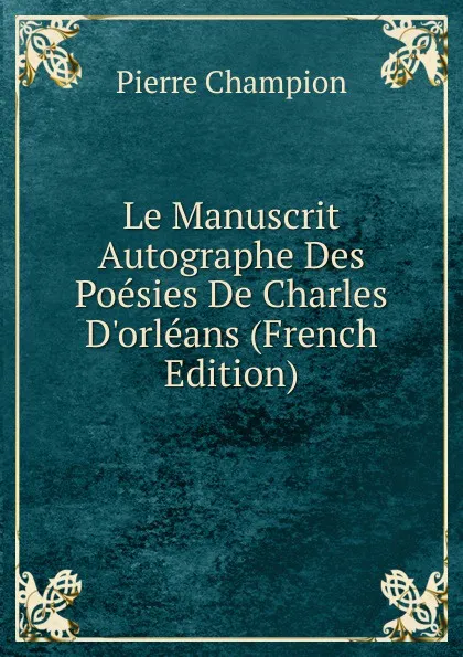 Обложка книги Le Manuscrit Autographe Des Poesies De Charles D.orleans (French Edition), Pierre Champion