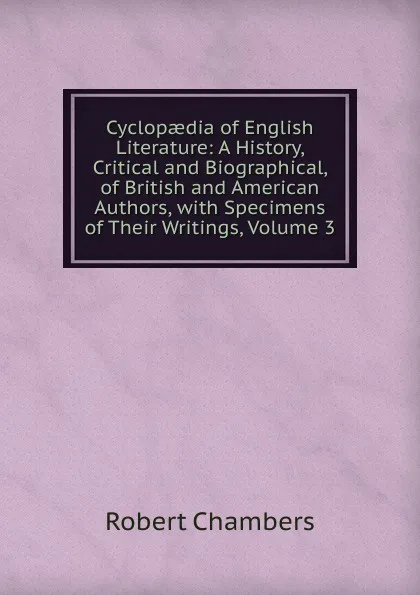 Обложка книги Cyclopaedia of English Literature: A History, Critical and Biographical, of British and American Authors, with Specimens of Their Writings, Volume 3, Robert Chambers