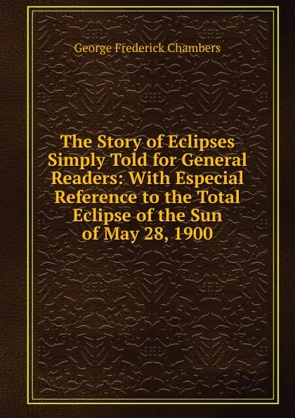 Обложка книги The Story of Eclipses Simply Told for General Readers: With Especial Reference to the Total Eclipse of the Sun of May 28, 1900, George Frederick Chambers