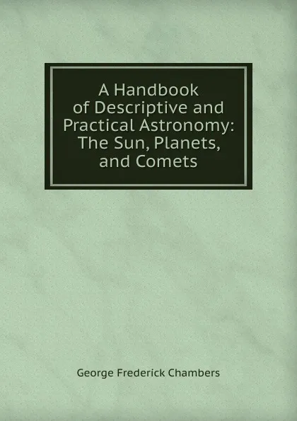 Обложка книги A Handbook of Descriptive and Practical Astronomy: The Sun, Planets, and Comets, George Frederick Chambers