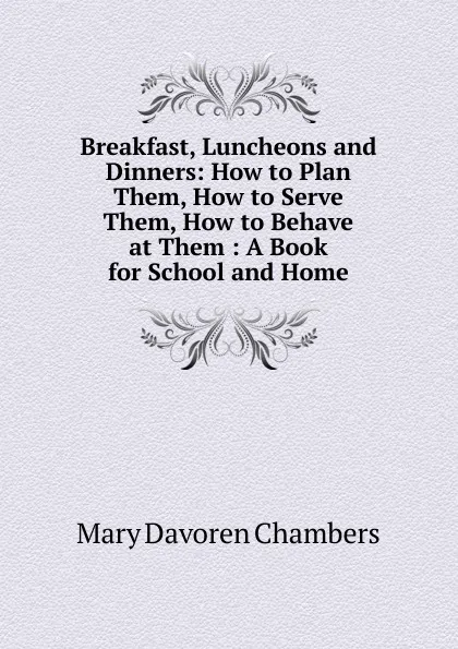 Обложка книги Breakfast, Luncheons and Dinners: How to Plan Them, How to Serve Them, How to Behave at Them : A Book for School and Home, Mary Davoren Chambers