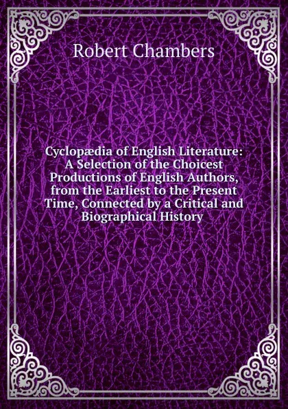 Обложка книги Cyclopaedia of English Literature: A Selection of the Choicest Productions of English Authors, from the Earliest to the Present Time, Connected by a Critical and Biographical History ., Robert Chambers