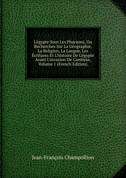 Обложка книги L.egypte Sous Les Pharaons, Ou Recherches Sur La Geographie, La Religion, La Langue, Les Ecritures Et L.histoire De L.egypte Avant L.invasion De Cambyse, Volume 1 (French Edition), Jean-François Champollion