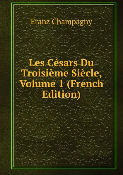 Обложка книги Les Cesars Du Troisieme Siecle, Volume 1 (French Edition), Franz Champagny