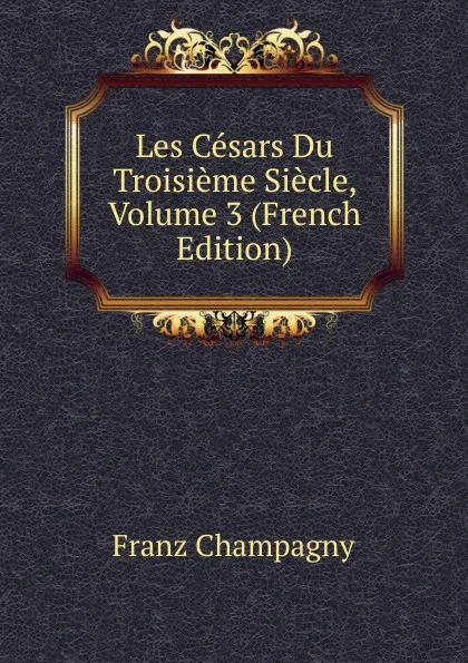 Обложка книги Les Cesars Du Troisieme Siecle, Volume 3 (French Edition), Franz Champagny