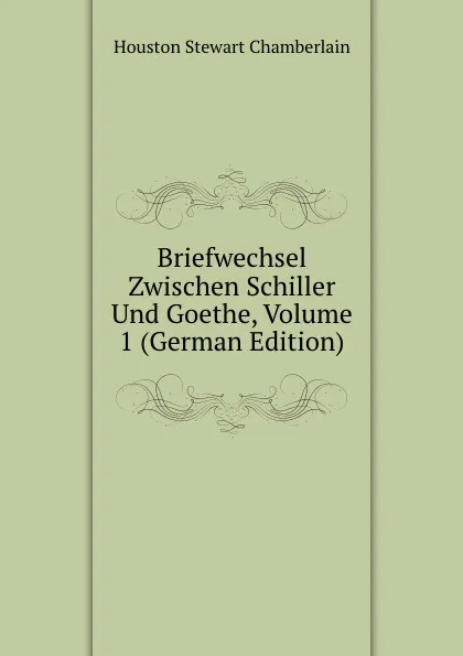 Обложка книги Briefwechsel Zwischen Schiller Und Goethe, Volume 1 (German Edition), Houston Stewart Chamberlain