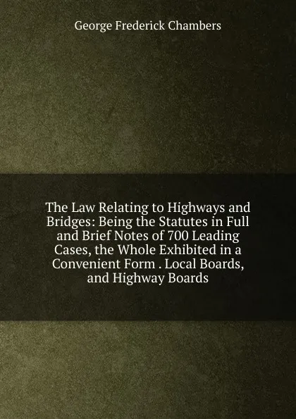 Обложка книги The Law Relating to Highways and Bridges: Being the Statutes in Full and Brief Notes of 700 Leading Cases, the Whole Exhibited in a Convenient Form . Local Boards, and Highway Boards, George Frederick Chambers