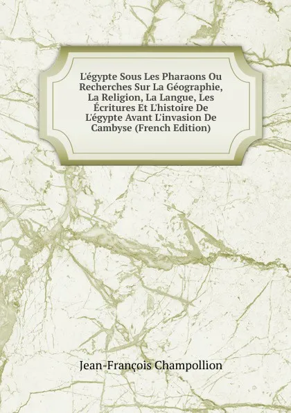 Обложка книги L.egypte Sous Les Pharaons Ou Recherches Sur La Geographie, La Religion, La Langue, Les Ecritures Et L.histoire De L.egypte Avant L.invasion De Cambyse (French Edition), Jean-François Champollion