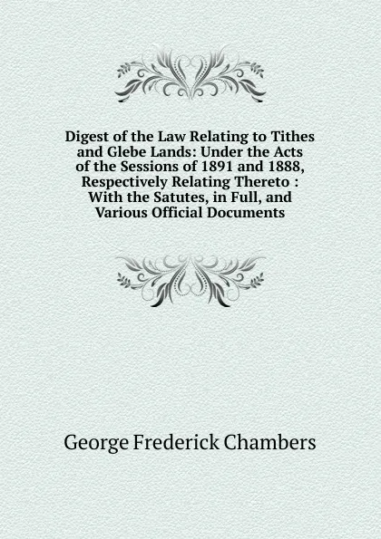 Обложка книги Digest of the Law Relating to Tithes and Glebe Lands: Under the Acts of the Sessions of 1891 and 1888, Respectively Relating Thereto : With the Satutes, in Full, and Various Official Documents, George Frederick Chambers